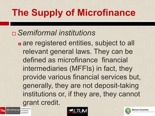 The Supply of Microfinance

   Semiformal institutions
       are registered entities, subject to all
        relevant general laws. They can be
        defined as microfinance financial
        intermediaries (MFFIs) in fact, they
        provide various financial services but,
        generally, they are not deposit-taking
        institutions or, if they are, they cannot
        grant credit.
 
