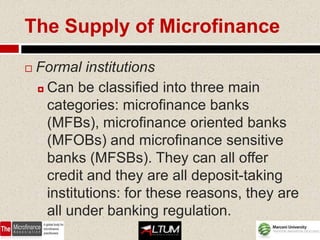 The Supply of Microfinance

   Formal institutions
     Can be classified into three main

      categories: microfinance banks
      (MFBs), microfinance oriented banks
      (MFOBs) and microfinance sensitive
      banks (MFSBs). They can all offer
      credit and they are all deposit-taking
      institutions: for these reasons, they are
      all under banking regulation.
 