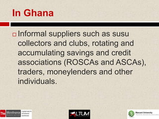 In Ghana

   Informal suppliers such as susu
    collectors and clubs, rotating and
    accumulating savings and credit
    associations (ROSCAs and ASCAs),
    traders, moneylenders and other
    individuals.
 