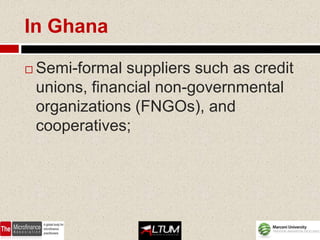 In Ghana

   Semi-formal suppliers such as credit
    unions, financial non-governmental
    organizations (FNGOs), and
    cooperatives;
 
