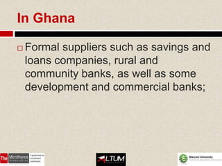 In Ghana

   Formal suppliers such as savings and
    loans companies, rural and
    community banks, as well as some
    development and commercial banks;
 