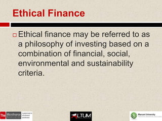 Ethical Finance

   Ethical finance may be referred to as
    a philosophy of investing based on a
    combination of financial, social,
    environmental and sustainability
    criteria.
 
