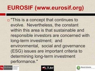 EUROSIF (www.eurosif.org)

   "This is a concept that continues to
    evolve. Nevertheless, the constant
    within this area is that sustainable and
    responsible investors are concerned with
    long-term investment; and
    environmental, social and governance
    (ESG) issues are important criteria to
    determining long-term investment
    performance."
 