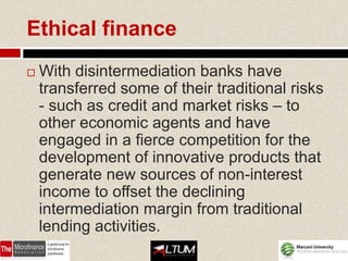 Ethical finance
   With disintermediation banks have
    transferred some of their traditional risks
    - such as credit and market risks – to
    other economic agents and have
    engaged in a fierce competition for the
    development of innovative products that
    generate new sources of non-interest
    income to offset the declining
    intermediation margin from traditional
    lending activities.
 
