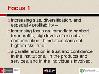 Focus 1
 increasing size, diversification, and
  especially profitability –
 increasing focus on immediate or short
  term profits, high levels of executive
  compensation, blind acceptance of
  higher risks, and
 a parallel erosion in trust and confidence
  in the institutions, in the products and
  services, and in the individuals involved.
 