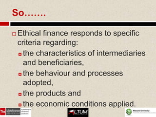 So…….

   Ethical finance responds to specific
    criteria regarding:
     the characteristics of intermediaries

      and beneficiaries,
     the behaviour and processes

      adopted,
     the products and

     the economic conditions applied.
 