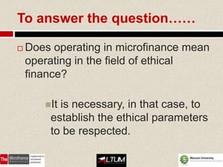 To answer the question……

   Does operating in microfinance mean
    operating in the field of ethical
    finance?

       Itis necessary, in that case, to
        establish the ethical parameters
        to be respected.
 