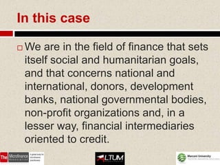 In this case

   We are in the field of finance that sets
    itself social and humanitarian goals,
    and that concerns national and
    international, donors, development
    banks, national governmental bodies,
    non-profit organizations and, in a
    lesser way, financial intermediaries
    oriented to credit.
 