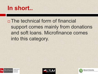 In short..

   The technical form of financial
    support comes mainly from donations
    and soft loans. Microfinance comes
    into this category.
 