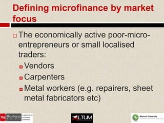 Defining microfinance by market
focus
   The economically active poor-micro-
    entrepreneurs or small localised
    traders:
     Vendors

     Carpenters

     Metal workers (e.g. repairers, sheet

      metal fabricators etc)
 