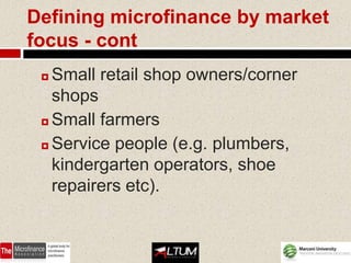 Defining microfinance by market
focus - cont
  Small retail shop owners/corner
   shops
  Small farmers

  Service people (e.g. plumbers,

   kindergarten operators, shoe
   repairers etc).
 