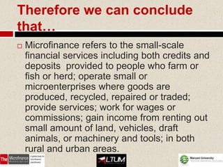 Therefore we can conclude
that…
   Microfinance refers to the small-scale
    financial services including both credits and
    deposits provided to people who farm or
    fish or herd; operate small or
    microenterprises where goods are
    produced, recycled, repaired or traded;
    provide services; work for wages or
    commissions; gain income from renting out
    small amount of land, vehicles, draft
    animals, or machinery and tools; in both
    rural and urban areas.
 