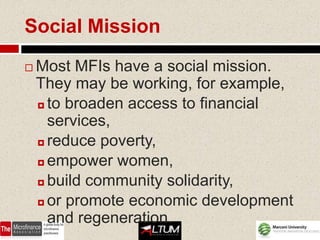 Social Mission
   Most MFIs have a social mission.
    They may be working, for example,
     to broaden access to financial

      services,
     reduce poverty,

     empower women,

     build community solidarity,

     or promote economic development

      and regeneration.
 