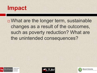 Impact

   What are the longer term, sustainable
    changes as a result of the outcomes,
    such as poverty reduction? What are
    the unintended consequences?
 
