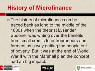 History of Microfinance

   The history of microfinance can be
    traced back as long to the middle of the
    1800s when the theorist Lysander
    Spooner was writing over the benefits
    from small credits to entrepreneurs and
    farmers as a way getting the people out
    of poverty. But it was at the end of World
    War II with the Marshall plan the concept
    had an big impact.
 