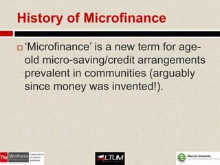 History of Microfinance

   ‘Microfinance’ is a new term for age-
    old micro-saving/credit arrangements
    prevalent in communities (arguably
    since money was invented!).
 