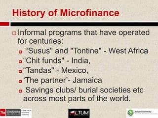 History of Microfinance
   Informal programs that have operated
    for centuries:
     “Susus" and "Tontine" - West Africa

     “Chit funds" - India,

     “Tandas" - Mexico,

     ‘The partner’- Jamaica

     Savings clubs/ burial societies etc

      across most parts of the world.
 