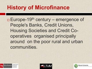 History of Microfinance

   Europe-19th century – emergence of
    People's Banks, Credit Unions,
    Housing Societies and Credit Co-
    operatives organised principally
    around on the poor rural and urban
    communities.
 