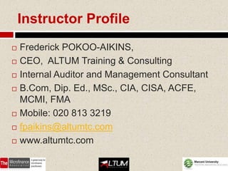 Instructor Profile
   Frederick POKOO-AIKINS,
   CEO, ALTUM Training & Consulting
   Internal Auditor and Management Consultant
   B.Com, Dip. Ed., MSc., CIA, CISA, ACFE,
    MCMI, FMA
   Mobile: 020 813 3219
   fpaikins@altumtc.com
   www.altumtc.com
 