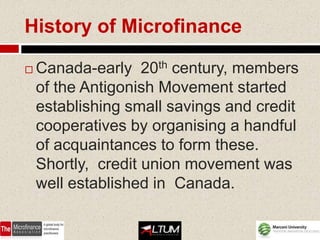 History of Microfinance

   Canada-early 20th century, members
    of the Antigonish Movement started
    establishing small savings and credit
    cooperatives by organising a handful
    of acquaintances to form these.
    Shortly, credit union movement was
    well established in Canada.
 