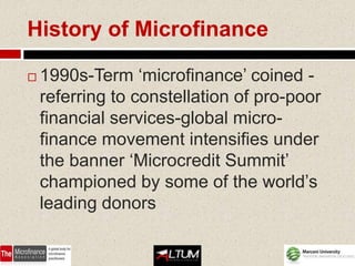 History of Microfinance

   1990s-Term ‘microfinance’ coined -
    referring to constellation of pro-poor
    financial services-global micro-
    finance movement intensifies under
    the banner ‘Microcredit Summit’
    championed by some of the world’s
    leading donors
 