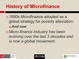 History of Microfinance

   1990s Microfinance adopted as a
    global strategy for poverty alleviation.
       And now
   Micro-finance Industry has been
    evolving over the last 3 decades and
    is now a global movement.
 