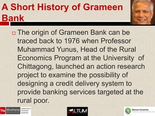 A Short History of Grameen
Bank
     The origin of Grameen Bank can be
      traced back to 1976 when Professor
      Muhammad Yunus, Head of the Rural
      Economics Program at the University of
      Chittagong, launched an action research
      project to examine the possibility of
      designing a credit delivery system to
      provide banking services targeted at the
      rural poor.
 