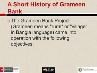 A Short History of Grameen
Bank
   The Grameen Bank Project
    (Grameen means "rural" or "village"
    in Bangla language) came into
    operation with the following
    objectives:
 