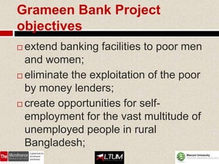 Grameen Bank Project
objectives
 extend banking facilities to poor men
  and women;
 eliminate the exploitation of the poor
  by money lenders;
 create opportunities for self-
  employment for the vast multitude of
  unemployed people in rural
  Bangladesh;
 