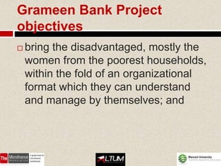 Grameen Bank Project
objectives
   bring the disadvantaged, mostly the
    women from the poorest households,
    within the fold of an organizational
    format which they can understand
    and manage by themselves; and
 