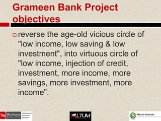 Grameen Bank Project
objectives
   reverse the age-old vicious circle of
    "low income, low saving & low
    investment", into virtuous circle of
    "low income, injection of credit,
    investment, more income, more
    savings, more investment, more
    income".
 
