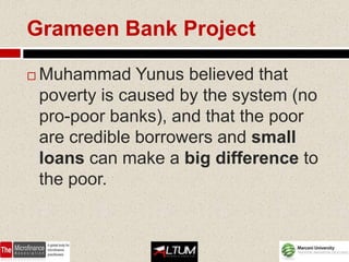 Grameen Bank Project

   Muhammad Yunus believed that
    poverty is caused by the system (no
    pro-poor banks), and that the poor
    are credible borrowers and small
    loans can make a big difference to
    the poor.
 