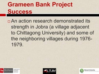 Grameen Bank Project
Success
   An action research demonstrated its
    strength in Jobra (a village adjacent
    to Chittagong University) and some of
    the neighboring villages during 1976-
    1979.
 