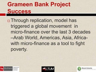 Grameen Bank Project
Success
   Through replication, model has
    triggered a global movement in
    micro-finance over the last 3 decades
    –Arab World, Americas, Asia, Africa-
    with micro-finance as a tool to fight
    poverty.
 