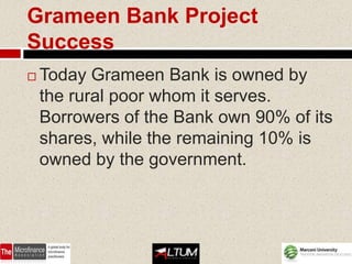 Grameen Bank Project
Success
   Today Grameen Bank is owned by
    the rural poor whom it serves.
    Borrowers of the Bank own 90% of its
    shares, while the remaining 10% is
    owned by the government.
 