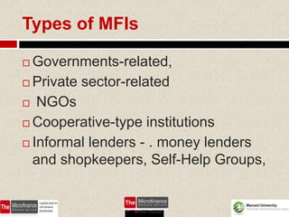 Types of MFIs

 Governments-related,
 Private sector-related

 NGOs

 Cooperative-type institutions

 Informal lenders - . money lenders
  and shopkeepers, Self-Help Groups,


                               49
 