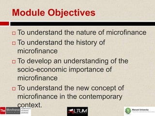 Module Objectives

 To understand the nature of microfinance
 To understand the history of
  microfinance
 To develop an understanding of the

  socio-economic importance of
  microfinance
 To understand the new concept of

  microfinance in the contemporary
  context.
 