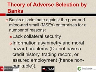 Theory of Adverse Selection by
Banks
   Banks discriminate against the poor and
    micro-and small (MSEs) enterprises for a
    number of reasons:
     Lack collateral security
     Information asymmetry and moral

      hazard problems (Do not have a
      credit history, trading record, or
      assured employment (hence non-
      bankable)).                       51
 