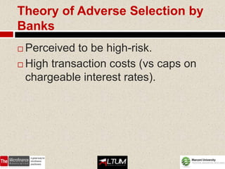 Theory of Adverse Selection by
Banks
 Perceived to be high-risk.
 High transaction costs (vs caps on
  chargeable interest rates).
 