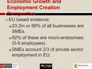 Economic Growth and
Employment Creation
Perspective
   EU based evidence:
     23.2m or 99% of all businesses are

      SMEs.
     92% of these are micro-enterprises

      (0-9 employees).
     SMEs account 2/3 of private sector

      employment in EU.

                                    53
 