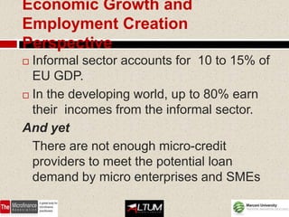 Economic Growth and
Employment Creation
Perspective
 Informal sector accounts for 10 to 15% of
  EU GDP.
 In the developing world, up to 80% earn

  their incomes from the informal sector.
And yet
  There are not enough micro-credit
  providers to meet the potential loan
  demand by micro enterprises and SMEs
 