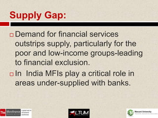 Supply Gap:
 Demand for financial services
  outstrips supply, particularly for the
  poor and low-income groups-leading
  to financial exclusion.
 In India MFIs play a critical role in

  areas under-supplied with banks.


                                    55
 