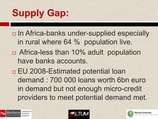 Supply Gap:

 In Africa-banks under-supplied especially
  in rural where 64 % population live.
 Africa-less than 10% adult population
  have banks accounts.
 EU 2008-Estimated potential loan
  demand : 700 000 loans worth 6bn euro
  in demand but not enough micro-credit
  providers to meet potential demand met.
 