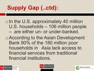 Supply Gap (..ctd):

 In the U.S. approximately 40 million
  U.S. households – 106 million people
  – are either un- or under-banked.
 According to the Asian Development
  Bank 90% of the 180 million poor
  households in Asia lack access to
  financial services from traditional
  financial institutions.
                                 57
 