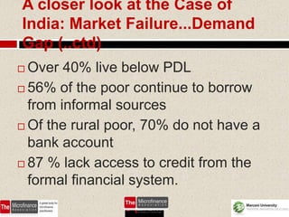 A closer look at the Case of
India: Market Failure...Demand
Gap (..ctd)
 Over 40% live below PDL
 56% of the poor continue to borrow

  from informal sources
 Of the rural poor, 70% do not have a
  bank account
 87 % lack access to credit from the
  formal financial system.
                                  59
 