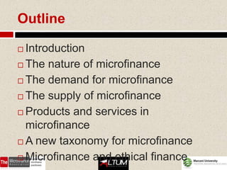 Outline

 Introduction
 The nature of microfinance

 The demand for microfinance

 The supply of microfinance

 Products and services in
  microfinance
 A new taxonomy for microfinance

 Microfinance and ethical finance
 