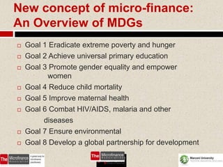 New concept of micro-finance:
An Overview of MDGs
   Goal 1 Eradicate extreme poverty and hunger
   Goal 2 Achieve universal primary education
   Goal 3 Promote gender equality and empower
           women
   Goal 4 Reduce child mortality
   Goal 5 Improve maternal health
   Goal 6 Combat HIV/AIDS, malaria and other
         diseases
   Goal 7 Ensure environmental
   Goal 8 Develop a global partnership for development

                                                  61
 