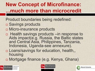 New Concept of Microfinance:
...much more than microcredit
Product boundaries being redefined:
 Savings products
 Micro-insurance products
 Health savings products –in response to
  Aids impact(e.g. Russia, the Baltic states
  and Central Asia, Philippines, Tanzania,
  Indonesia, Uganda-see annexure).
 Loans/savings for education, health,,
  housing
 Mortgage finance (e.g. Kenya, Ghana)


                                         63
 