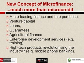 New Concept of Microfinance:
...much more than microcredit
 Micro-leasing finance and hire purchase.
 Venture capital
 Loans,
 Guarantees
 Agricultural finance
 Enterprise development services (e.g.
  training)
 High-tech products revolutionising the
  industry? (e.g. mobile phone banking).
 