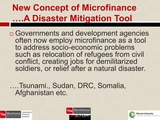 New Concept of Microfinance
….A Disaster Mitigation Tool
   Governments and development agencies
    often now employ microfinance as a tool
    to address socio-economic problems
    such as relocation of refugees from civil
    conflict, creating jobs for demilitarized
    soldiers, or relief after a natural disaster.

….Tsunami., Sudan, DRC, Somalia,
 Afghanistan etc.

                                           66
 